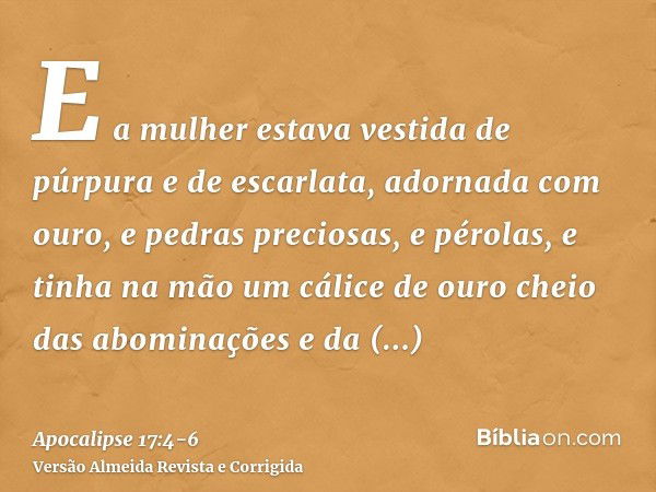 E a mulher estava vestida de púrpura e de escarlata, adornada com ouro, e pedras preciosas, e pérolas, e tinha na mão um cálice de ouro cheio das abominações e 