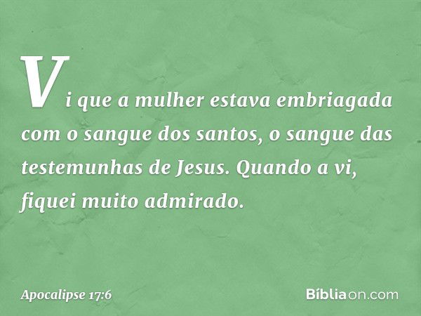 Vi que a mulher estava embriagada com o sangue dos santos, o sangue das testemunhas de Jesus.
Quando a vi, fiquei muito admirado. -- Apocalipse 17:6