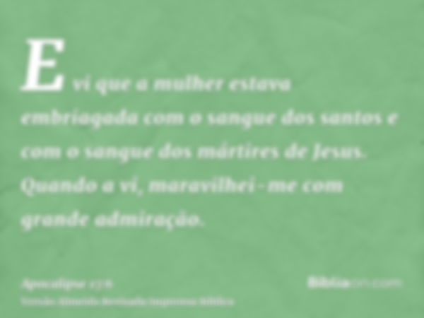 E vi que a mulher estava embriagada com o sangue dos santos e com o sangue dos mártires de Jesus. Quando a vi, maravilhei-me com grande admiração.