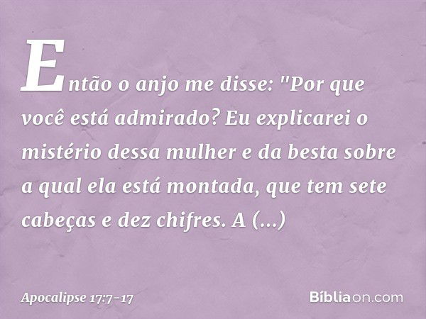 Então o anjo me disse: "Por que você está admirado? Eu explicarei o mistério dessa mulher e da besta sobre a qual ela está montada, que tem sete cabeças e dez c