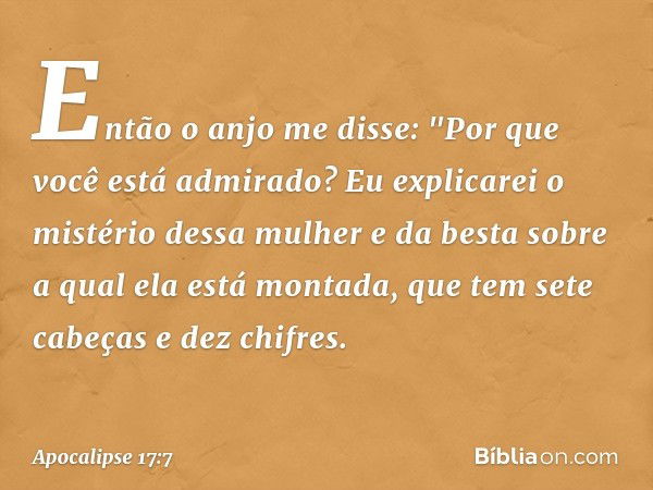 Então o anjo me disse: "Por que você está admirado? Eu explicarei o mistério dessa mulher e da besta sobre a qual ela está montada, que tem sete cabeças e dez c