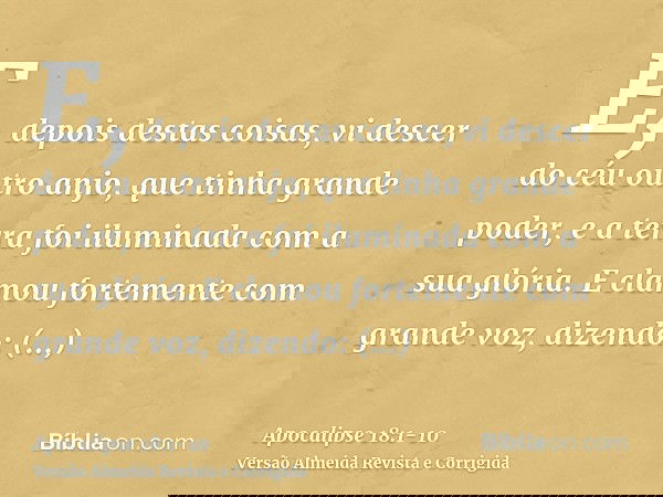 E, depois destas coisas, vi descer do céu outro anjo, que tinha grande poder, e a terra foi iluminada com a sua glória.E clamou fortemente com grande voz, dizen