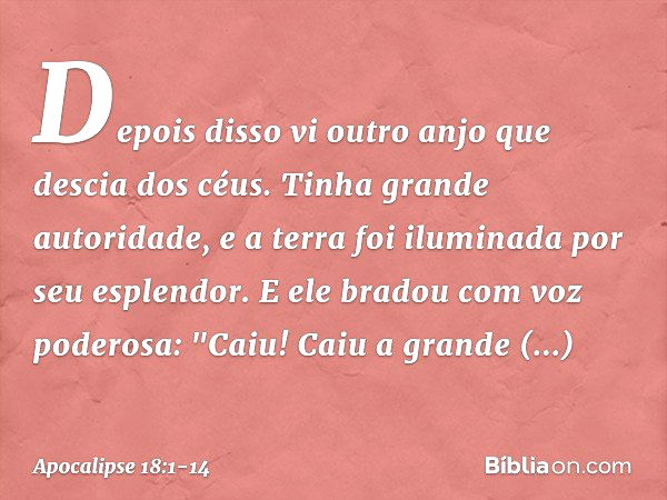 Depois disso vi outro anjo que descia dos céus. Tinha grande autoridade, e a terra foi iluminada por seu esplendor. E ele bradou com voz poderosa:
"Caiu! Caiu a