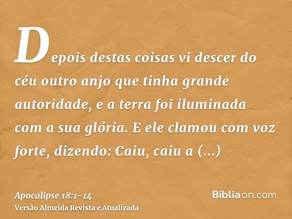 Depois destas coisas vi descer do céu outro anjo que tinha grande autoridade, e a terra foi iluminada com a sua glória.E ele clamou com voz forte, dizendo: Caiu