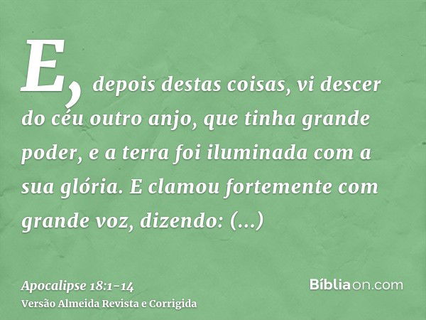 E, depois destas coisas, vi descer do céu outro anjo, que tinha grande poder, e a terra foi iluminada com a sua glória.E clamou fortemente com grande voz, dizen