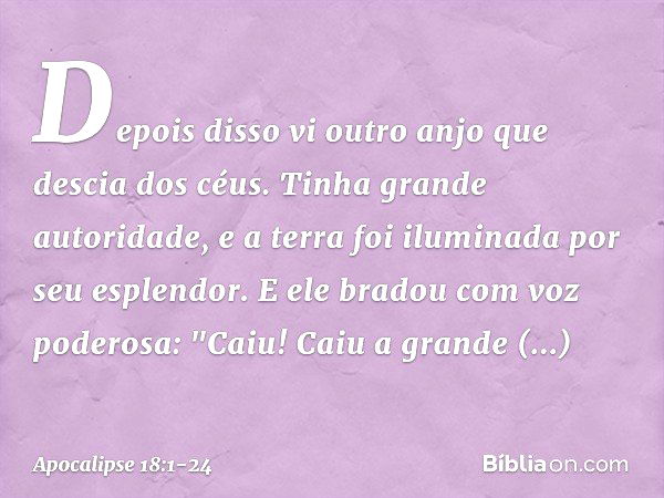 Depois disso vi outro anjo que descia dos céus. Tinha grande autoridade, e a terra foi iluminada por seu esplendor. E ele bradou com voz poderosa:
"Caiu! Caiu a