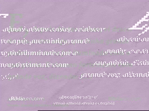 E, depois destas coisas, vi descer do céu outro anjo, que tinha grande poder, e a terra foi iluminada com a sua glória.E clamou fortemente com grande voz, dizen