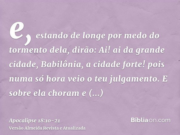 e, estando de longe por medo do tormento dela, dirão: Ai! ai da grande cidade, Babilônia, a cidade forte! pois numa só hora veio o teu julgamento.E sobre ela ch