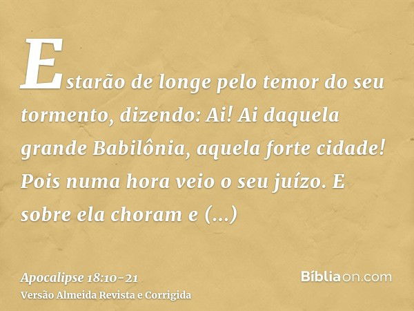 Estarão de longe pelo temor do seu tormento, dizendo: Ai! Ai daquela grande Babilônia, aquela forte cidade! Pois numa hora veio o seu juízo.E sobre ela choram e