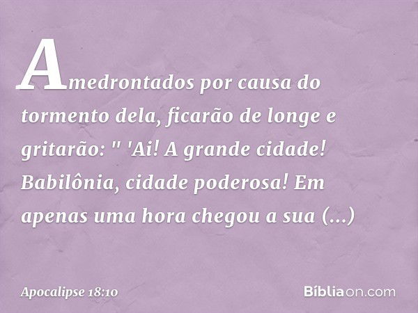 Amedrontados por causa do tormento dela, ficarão de longe e gritarão:
&quot; 'Ai! A grande cidade!
Babilônia, cidade poderosa!
Em apenas uma hora
chegou a sua c