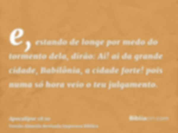 e, estando de longe por medo do tormento dela, dirão: Ai! ai da grande cidade, Babilônia, a cidade forte! pois numa só hora veio o teu julgamento.