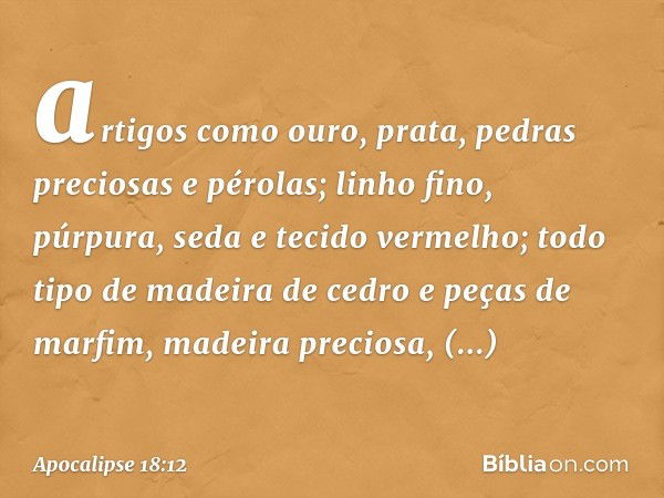 artigos como ouro, prata, pedras preciosas e pérolas; linho fino, púrpura, seda e tecido vermelho; todo tipo de madeira de cedro e peças de marfim, madeira prec