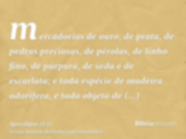 mercadorias de ouro, de prata, de pedras preciosas, de pérolas, de linho fino, de púrpura, de seda e de escarlata; e toda espécie de madeira odorífera, e todo o