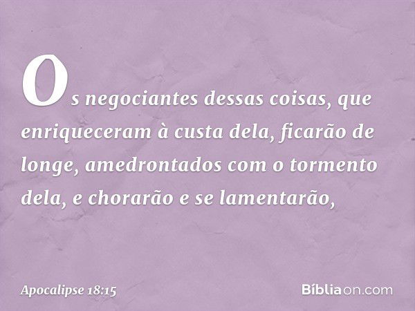 Os negociantes dessas coisas, que enriqueceram à custa dela, ficarão de longe, amedrontados com o tormento dela, e chorarão e se lamentarão, -- Apocalipse 18:15