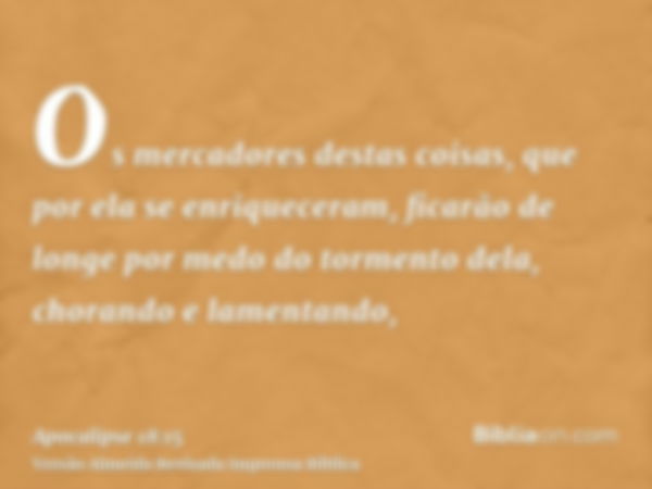 Os mercadores destas coisas, que por ela se enriqueceram, ficarão de longe por medo do tormento dela, chorando e lamentando,