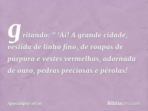 gritando:
" 'Ai! A grande cidade,
vestida de linho fino,
de roupas de púrpura
e vestes vermelhas,
adornada de ouro,
pedras preciosas e pérolas! -- Apocalipse 18