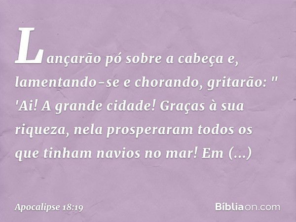 Lançarão pó sobre a cabeça e, lamentando-se e chorando, gritarão:
" 'Ai! A grande cidade!
Graças à sua riqueza,
nela prosperaram
todos os que tinham
navios no m