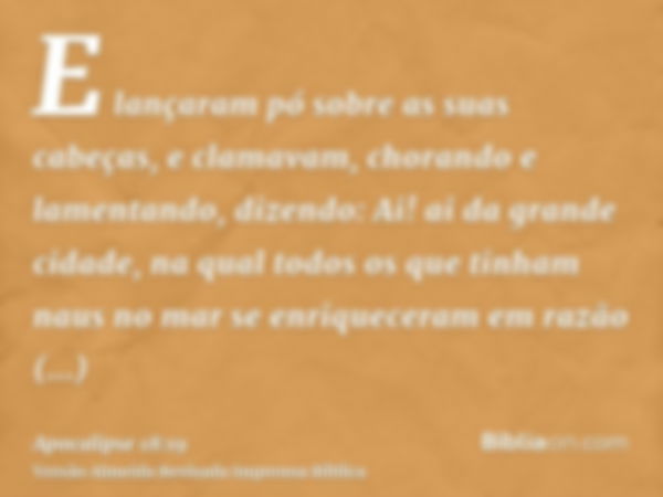 E lançaram pó sobre as suas cabeças, e clamavam, chorando e lamentando, dizendo: Ai! ai da grande cidade, na qual todos os que tinham naus no mar se enriquecera