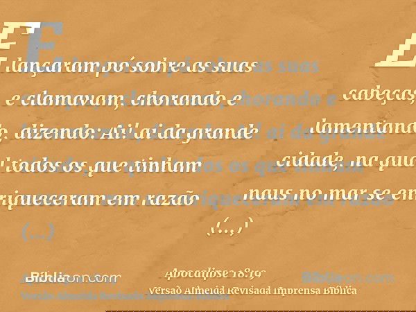 E lançaram pó sobre as suas cabeças, e clamavam, chorando e lamentando, dizendo: Ai! ai da grande cidade, na qual todos os que tinham naus no mar se enriquecera
