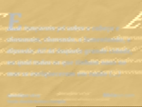 E lançaram pó sobre a cabeça e clamaram, chorando, e lamentando, e dizendo: Ai! Ai daquela grande cidade, na qual todos os que tinham naus no mar se enriquecera