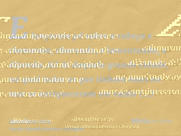 E lançaram pó sobre a cabeça e clamaram, chorando, e lamentando, e dizendo: Ai! Ai daquela grande cidade, na qual todos os que tinham naus no mar se enriquecera