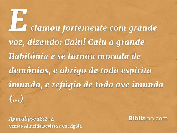 E clamou fortemente com grande voz, dizendo: Caiu! Caiu a grande Babilônia e se tornou morada de demônios, e abrigo de todo espírito imundo, e refúgio de toda a