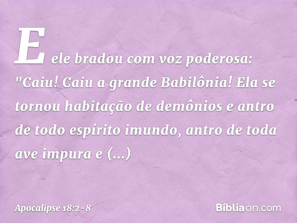 E ele bradou com voz poderosa:
"Caiu! Caiu a grande Babilônia!
Ela se tornou habitação
de demônios
e antro de todo espírito imundo,
antro de toda ave impura
e d