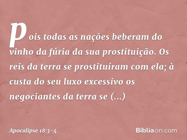 pois todas as nações beberam
do vinho da fúria
da sua prostituição.
Os reis da terra
se prostituíram com ela;
à custa do seu luxo excessivo
os negociantes da te