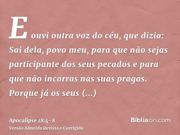 E ouvi outra voz do céu, que dizia: Sai dela, povo meu, para que não sejas participante dos seus pecados e para que não incorras nas suas pragas.Porque já os se