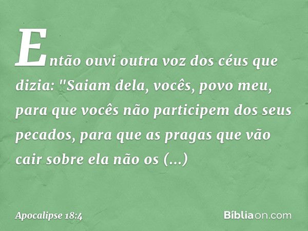 Então ouvi outra voz dos céus que dizia:
"Saiam dela, vocês, povo meu,
para que vocês não participem dos seus pecados,
para que as pragas
que vão cair sobre ela