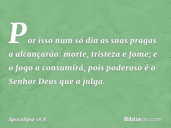 Por isso num só dia
as suas pragas a alcançarão:
morte, tristeza e fome;
e o fogo a consumirá,
pois poderoso é o Senhor Deus que a julga. -- Apocalipse 18:8