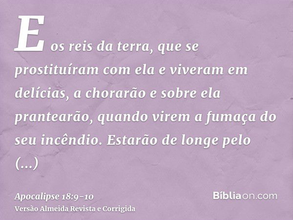 E os reis da terra, que se prostituíram com ela e viveram em delícias, a chorarão e sobre ela prantearão, quando virem a fumaça do seu incêndio.Estarão de longe