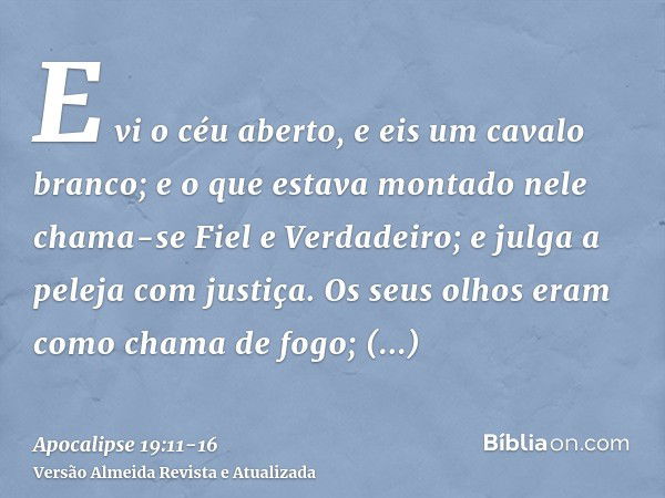 E vi o céu aberto, e eis um cavalo branco; e o que estava montado nele chama-se Fiel e Verdadeiro; e julga a peleja com justiça.Os seus olhos eram como chama de