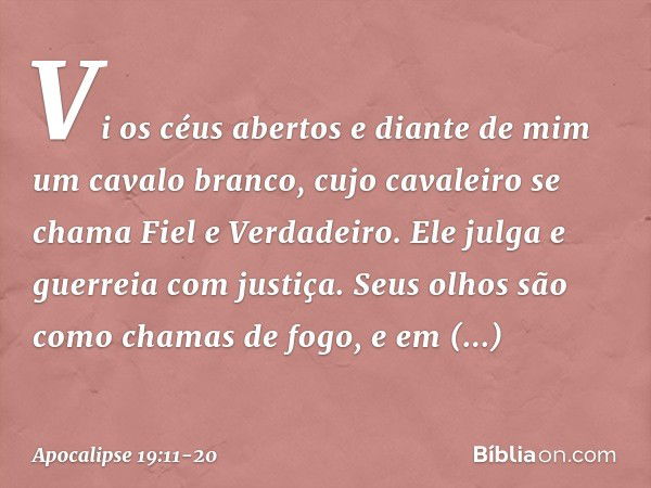 Vi os céus abertos e diante de mim um cavalo branco, cujo cavaleiro se chama Fiel e Verdadeiro. Ele julga e guerreia com justiça. Seus olhos são como chamas de 