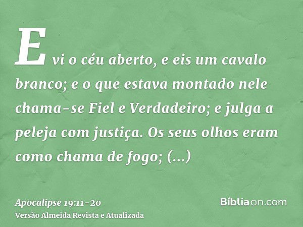 E vi o céu aberto, e eis um cavalo branco; e o que estava montado nele chama-se Fiel e Verdadeiro; e julga a peleja com justiça.Os seus olhos eram como chama de