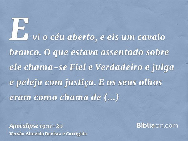 E vi o céu aberto, e eis um cavalo branco. O que estava assentado sobre ele chama-se Fiel e Verdadeiro e julga e peleja com justiça.E os seus olhos eram como ch