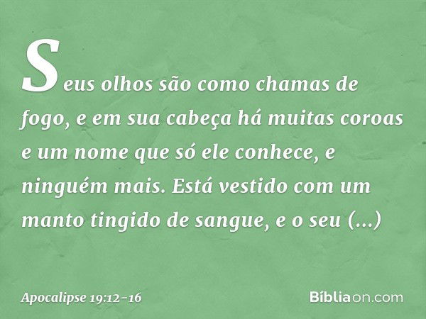 Seus olhos são como chamas de fogo, e em sua cabeça há muitas coroas e um nome que só ele conhece, e ninguém mais. Está vestido com um manto tingido de sangue, 