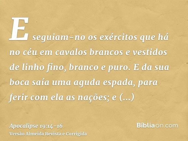 E seguiam-no os exércitos que há no céu em cavalos brancos e vestidos de linho fino, branco e puro.E da sua boca saía uma aguda espada, para ferir com ela as na