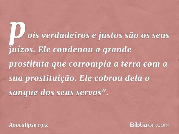 pois verdadeiros e justos
são os seus juízos.
Ele condenou
a grande prostituta
que corrompia a terra
com a sua prostituição.
Ele cobrou dela o sangue
dos seus s