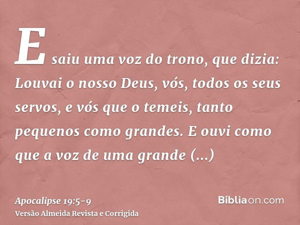 E saiu uma voz do trono, que dizia: Louvai o nosso Deus, vós, todos os seus servos, e vós que o temeis, tanto pequenos como grandes.E ouvi como que a voz de uma