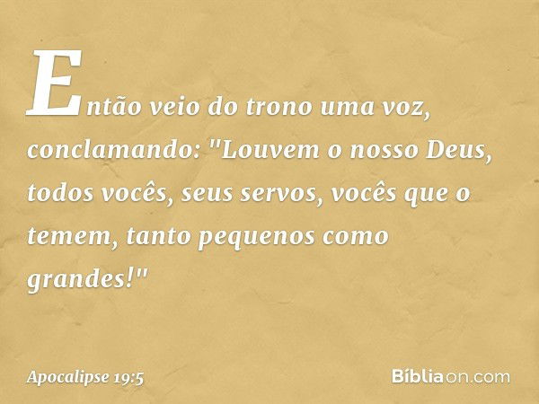 Então veio do trono uma voz, conclamando:
"Louvem o nosso Deus,
todos vocês, seus servos,
vocês que o temem,
tanto pequenos como grandes!" -- Apocalipse 19:5