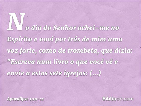 No dia do Senhor achei-me no Espírito e ouvi por trás de mim uma voz forte, como de trombeta, que dizia: "Escreva num livro o que você vê e envie a estas sete i