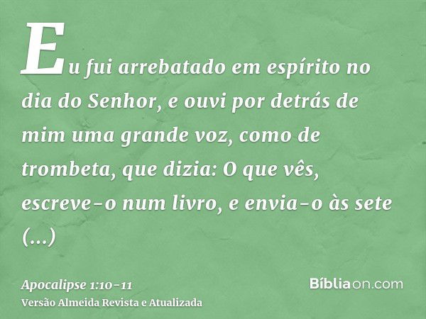 Eu fui arrebatado em espírito no dia do Senhor, e ouvi por detrás de mim uma grande voz, como de trombeta,que dizia: O que vês, escreve-o num livro, e envia-o à