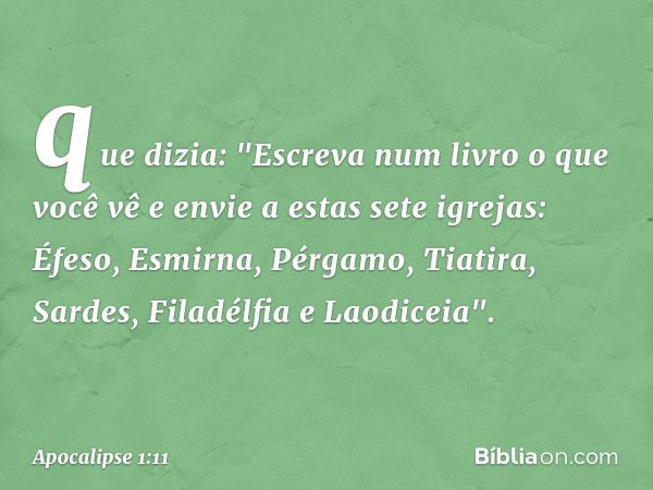 que dizia: "Escreva num livro o que você vê e envie a estas sete igrejas: Éfeso, Esmirna, Pérgamo, Tiatira, Sardes, Filadélfia e Laodiceia". -- Apocalipse 1:11