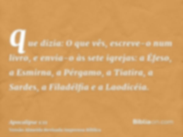 que dizia: O que vês, escreve-o num livro, e envia-o às sete igrejas: a Éfeso, a Esmirna, a Pérgamo, a Tiatira, a Sardes, a Filadélfia e a Laodicéia.