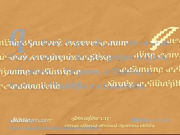 que dizia: O que vês, escreve-o num livro, e envia-o às sete igrejas: a Éfeso, a Esmirna, a Pérgamo, a Tiatira, a Sardes, a Filadélfia e a Laodicéia.