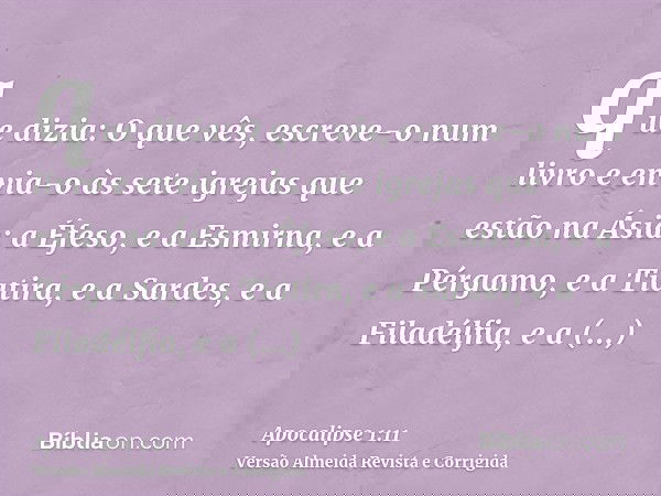 que dizia: O que vês, escreve-o num livro e envia-o às sete igrejas que estão na Ásia: a Éfeso, e a Esmirna, e a Pérgamo, e a Tiatira, e a Sardes, e a Filadélfi
