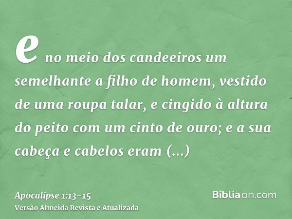 e no meio dos candeeiros um semelhante a filho de homem, vestido de uma roupa talar, e cingido à altura do peito com um cinto de ouro;e a sua cabeça e cabelos e