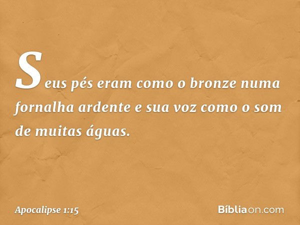 Seus pés eram como o bronze numa fornalha ardente e sua voz como o som de muitas águas. -- Apocalipse 1:15