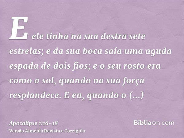 E ele tinha na sua destra sete estrelas; e da sua boca saía uma aguda espada de dois fios; e o seu rosto era como o sol, quando na sua força resplandece.E eu, q